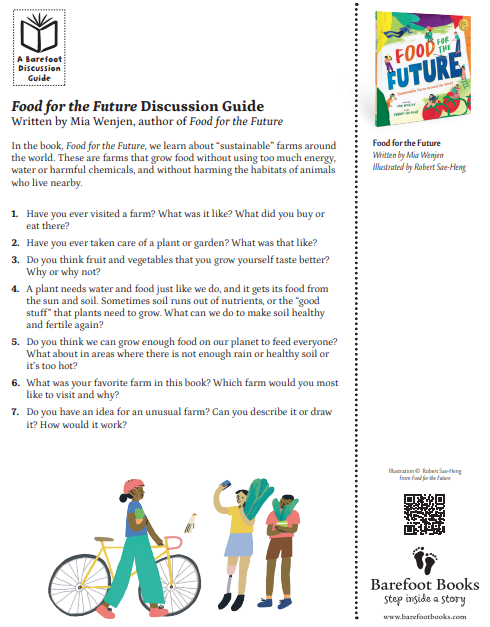 Food for the Future Activity Guide
Written by Mia Wenjen, author of Food for the Future
In the book, Food for the Future, we learn about “sustainable” farms around
the world. These are farms that grow food without using too much energy,
water or harmful chemicals, and without harming the habitats of animals
who live nearby.
1. Have you ever visited a farm? What was it like? What did you buy or
eat there?
2. Have you ever taken care of a plant or garden? What was that like?
3. Do you think fruit and vegetables that you grow yourself taste better?
Why or why not?
4. A plant needs water and food just like we do, and it gets its food from
the sun and soil. Sometimes soil runs out of nutrients, or the “good
stuff” that plants need to grow. What can we do to make soil healthy
and fertile again?
5. Do you think we can grow enough food on our planet to feed everyone?
What about in areas where there is not enough rain or healthy soil or
it’s too hot?
6. What was your favorite farm in this book? Which farm would you most
like to visit and why?
7. Do you have an idea for an unusual farm? Can you describe it or draw
it? How would it work?
