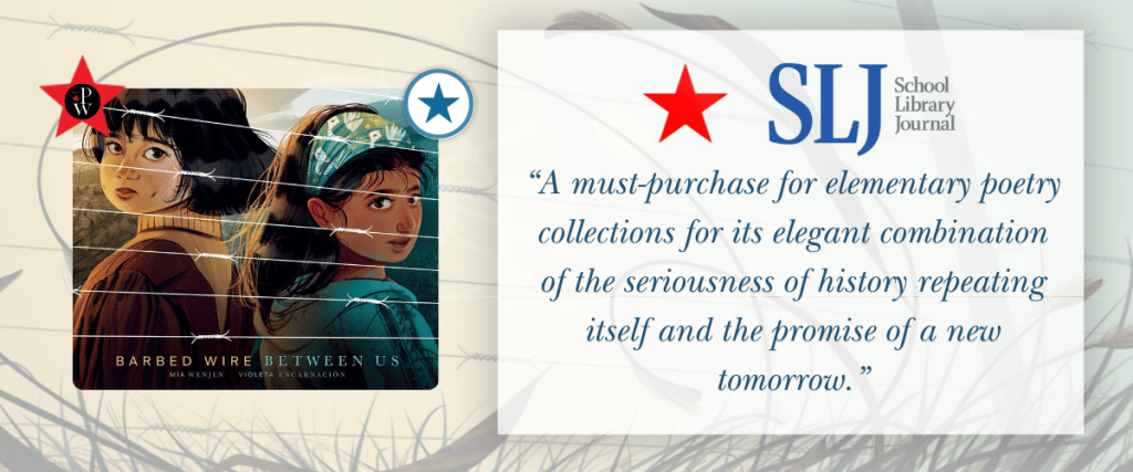 Barbed Wire Between Us received
 a STAR in the April issue of 
School Library Journal.

" A must-purchase for elementary poetry collections for its elegant combination of the seriousness
 of history repeating itself and the promise of a new tomorrow."